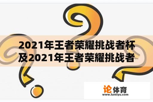 2021年王者荣耀挑战者杯及2021年王者荣耀挑战者杯总决赛: 什么是挑战者杯？2021年的总决赛有哪些亮点和结果？