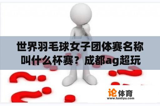 世界羽毛球女子团体赛名称叫什么杯赛？成都ag超玩会能去参加挑战杯赛吗？