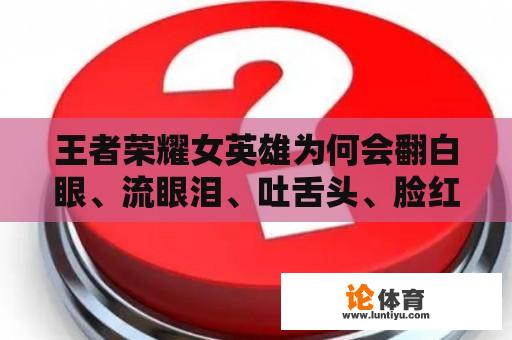 王者荣耀女英雄为何会翻白眼、流眼泪、吐舌头、脸红？是什么原因导致她们产生这些表情？