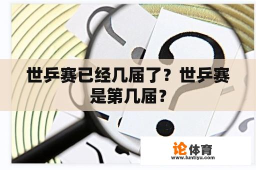 世乒赛已经几届了？世乒赛是第几届？