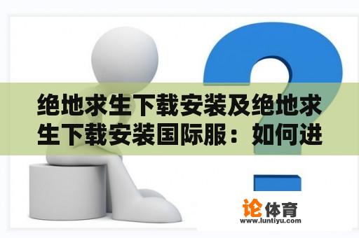 绝地求生下载安装及绝地求生下载安装国际服：如何进行绝地求生游戏的下载和安装？如何下载和安装绝地求生国际服？