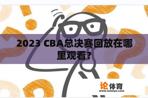 2023 CBA总决赛回放在哪里观看？