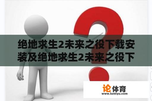 绝地求生2未来之役下载安装及绝地求生2未来之役下载安装最新版，如何获取游戏？如何安装游戏？如何更新游戏？