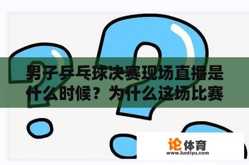 男子乒乓球决赛现场直播是什么时候？为什么这场比赛如此重要？