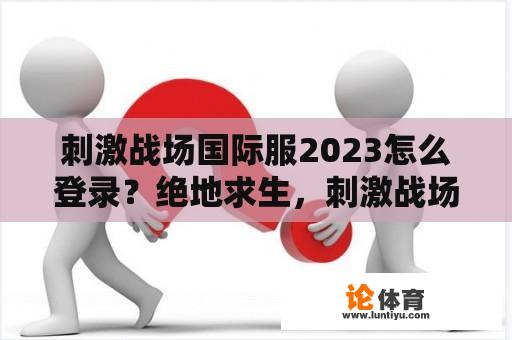 刺激战场国际服2023怎么登录？绝地求生，刺激战场国际服怎么下载？