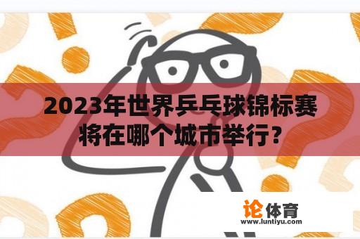 2023年世界乒乓球锦标赛将在哪个城市举行？