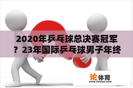 2020年乒乓球总决赛冠军？23年国际乒乓球男子年终总决赛址？