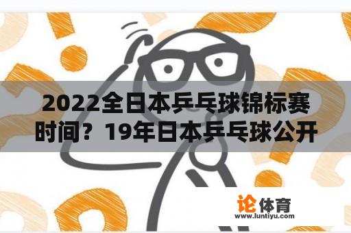 2022全日本乒乓球锦标赛时间？19年日本乒乓球公开赛时间？