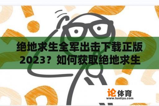 绝地求生全军出击下载正版2023？如何获取绝地求生全军出击下载？