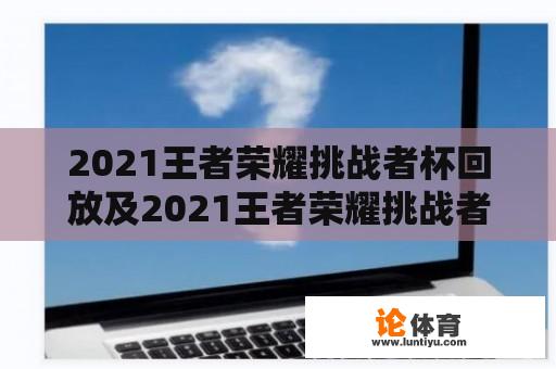 2021王者荣耀挑战者杯回放及2021王者荣耀挑战者杯回放腾讯