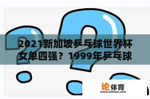 2021新加坡乒乓球世界杯女单四强？1999年乒乓球世界杯女单获奖名单？