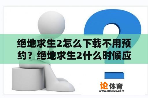 绝地求生2怎么下载不用预约？绝地求生2什么时候应用商店上线？