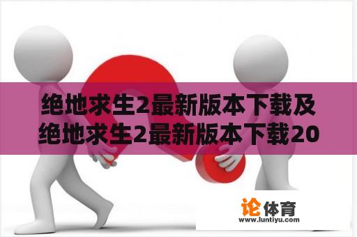 绝地求生2最新版本下载及绝地求生2最新版本下载2023版，真的存在吗？