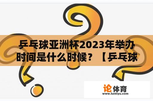 乒乓球亚洲杯2023年举办时间是什么时候？【乒乓球亚洲杯】【2023年乒乓球亚洲杯】