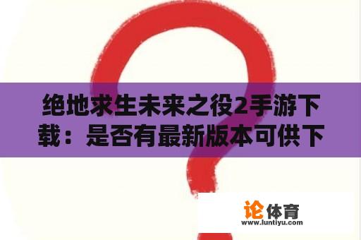 绝地求生未来之役2手游下载：是否有最新版本可供下载？如何获取绝地求生未来之役2手游最新版本？