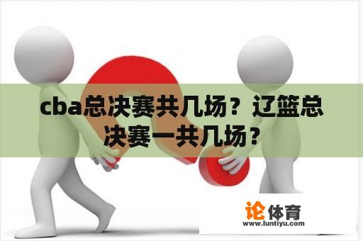 cba总决赛共几场?辽篮总决赛一共几场? cba总决赛共几场?辽篮总决赛一共几场?