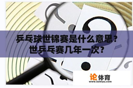 乒乓球世锦赛是什么意思？世乒乓赛几年一次？