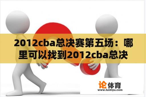 2012cba总决赛第五场：哪里可以找到2012cba总决赛第五场全场录像？