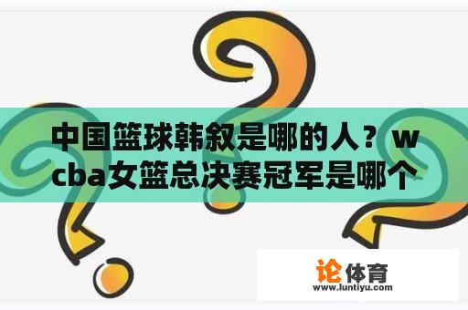 中国篮球韩叙是哪的人？wcba女篮总决赛冠军是哪个？