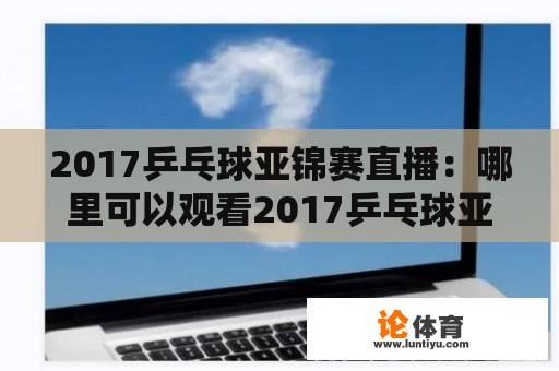 2017乒乓球亚锦赛直播：哪里可以观看2017乒乓球亚锦赛直播？如何在线观看乒乓球亚锦赛直播？乒乓球亚锦赛直播时间安排和赛程是怎样的？乒乓球亚锦赛直播的评论和互动方式有哪些？