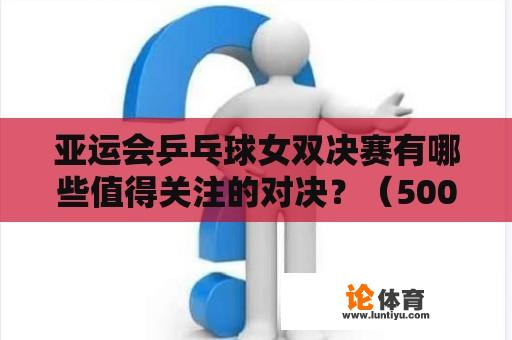 亚运会乒乓球女双决赛有哪些值得关注的对决？（500字）