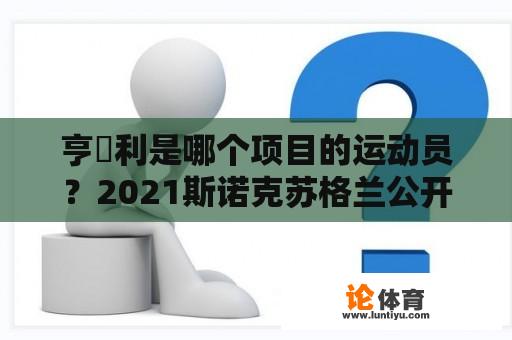 亨徳利是哪个项目的运动员？2021斯诺克苏格兰公开赛袁思俊与马奎尔的比赛结果？