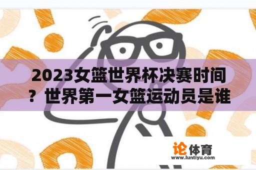 2023女篮世界杯决赛时间？世界第一女篮运动员是谁？