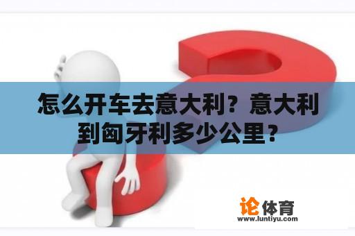 怎么开车去意大利？意大利到匈牙利多少公里？