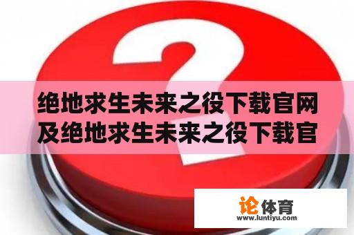 绝地求生未来之役下载官网及绝地求生未来之役下载官网最新版：哪里可以找到绝地求生未来之役下载官网？官方最新版在哪里？