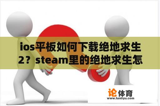 ios平板如何下载绝地求生2？steam里的绝地求生怎么下载？