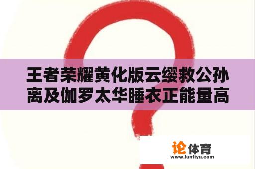 王者荣耀黄化版云缨救公孙离及伽罗太华睡衣正能量高清壁纸：哪里可以找到这些壁纸？如何获取？