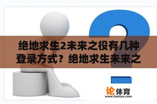 绝地求生2未来之役有几种登录方式？绝地求生未来之役手游官网怎么进入？