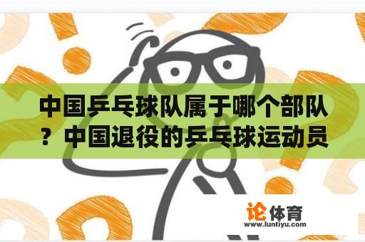 中国乒乓球队属于哪个部队?中国退役的乒乓球运动员名单? 中国乒乓球队属于哪个部队?中国退役的乒乓球运动员名单?