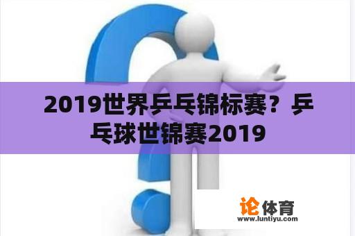 2019世界乒乓锦标赛？乒乓球世锦赛2019