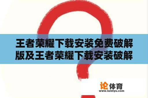 王者荣耀下载安装免费破解版及王者荣耀下载安装破解版最新版