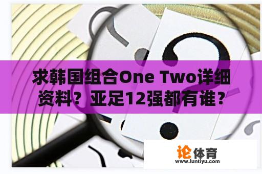 求韩国组合One Two详细资料？亚足12强都有谁？