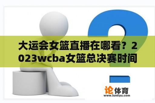 大运会女篮直播在哪看？2023wcba女篮总决赛时间？