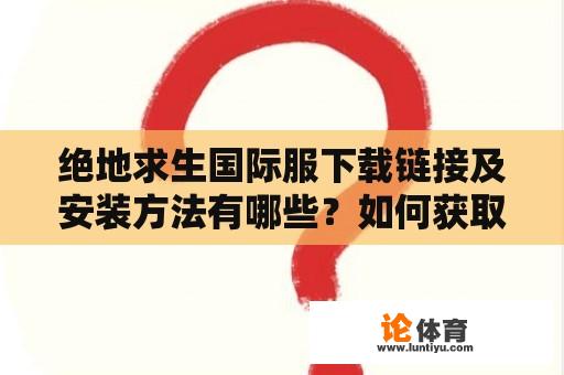 绝地求生国际服下载链接及安装方法有哪些？如何获取绝地求生国际服下载链接并完成安装？