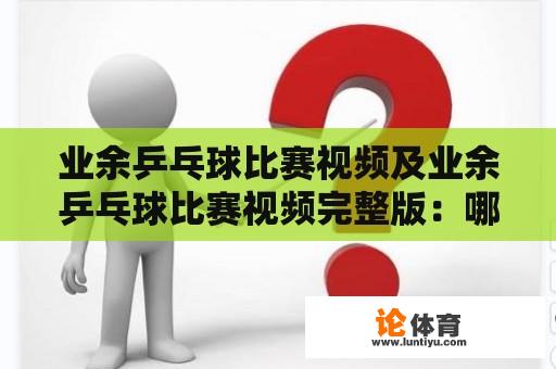 业余乒乓球比赛视频及业余乒乓球比赛视频完整版：哪里可以找到并观看业余乒乓球比赛视频？为什么要观看业余乒乓球比赛视频？（TAGS: 业余乒乓球比赛，观看视频）