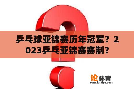 乒乓球亚锦赛历年冠军？2023乒乓亚锦赛赛制？