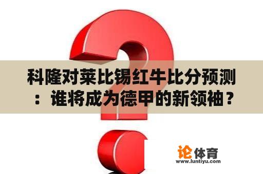 科隆对莱比锡红牛比分预测：谁将成为德甲的新领袖？ 