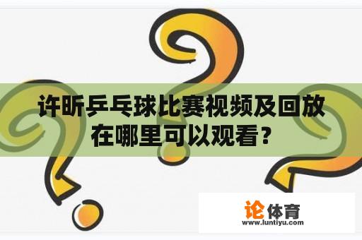 许昕乒乓球比赛视频及回放在哪里可以观看？