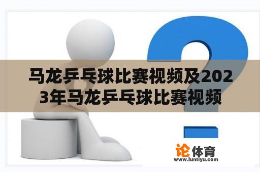 马龙乒乓球比赛视频及2023年马龙乒乓球比赛视频