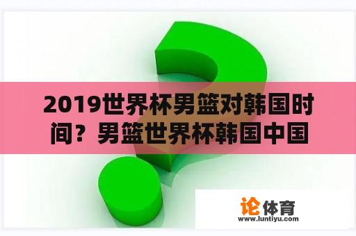 2019世界杯男篮对韩国时间？男篮世界杯韩国中国