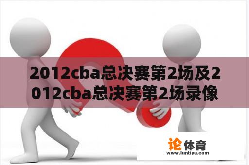 2012cba总决赛第2场及2012cba总决赛第2场录像回放：你知道在哪里可以找到这场比赛的录像回放吗？