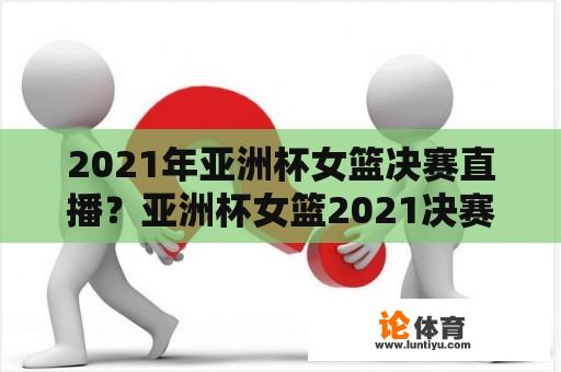 2021年亚洲杯女篮决赛直播？亚洲杯女篮2021决赛直播？