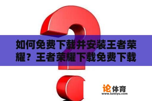 如何免费下载并安装王者荣耀？王者荣耀下载免费下载安装方法详解