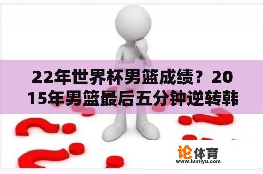 22年世界杯男篮成绩？2015年男篮最后五分钟逆转韩国韩国网友如何评价？