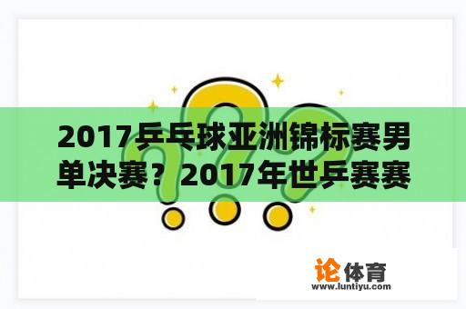 2017乒乓球亚洲锦标赛男单决赛？2017年世乒赛赛程？