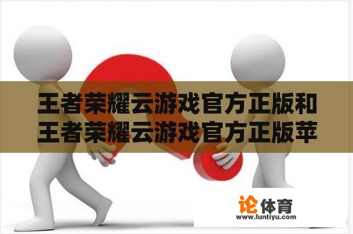 王者荣耀云游戏官方正版和王者荣耀云游戏官方正版苹果是同一个游戏吗？